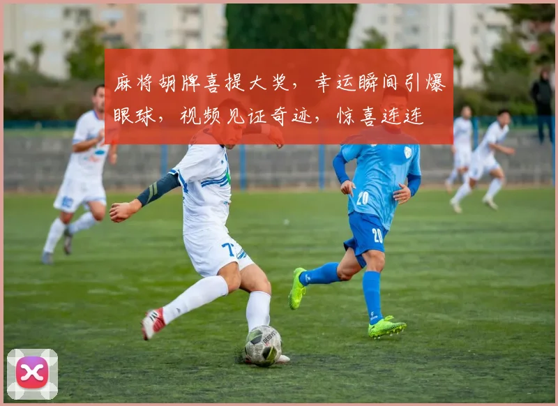 麻将胡牌喜提大奖，幸运瞬间引爆眼球，视频见证奇迹，惊喜连连
