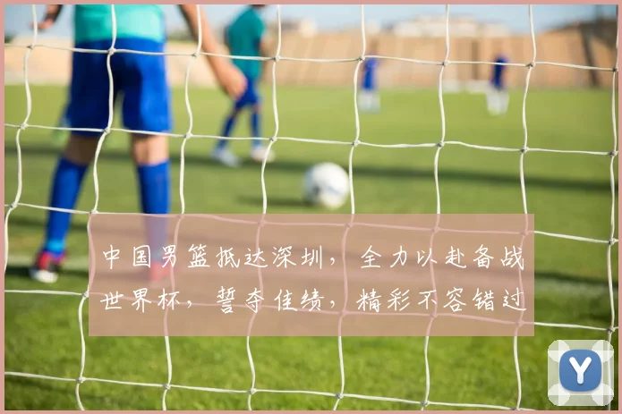 中国男篮抵达深圳，全力以赴备战世界杯，誓夺佳绩，精彩不容错过