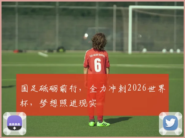 国足砥砺前行，全力冲刺2026世界杯，梦想照进现实