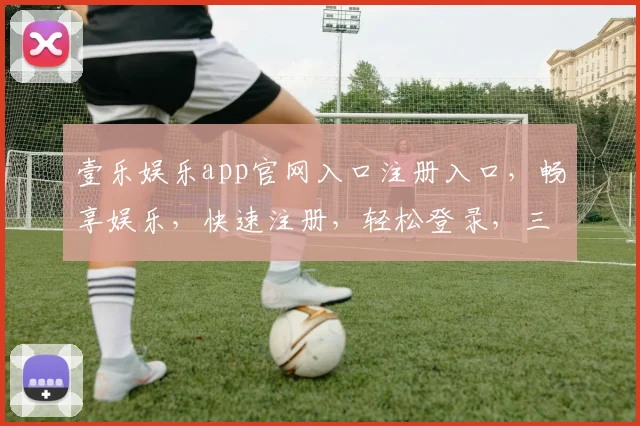壹乐娱乐app官网入口注册入口，畅享娱乐，快速注册，轻松登录，三步即可体验