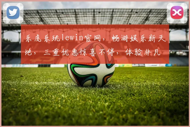 乐虎乐玩lewin官网，畅游娱乐新天地，三重优惠惊喜不停，体验非凡，立即加入