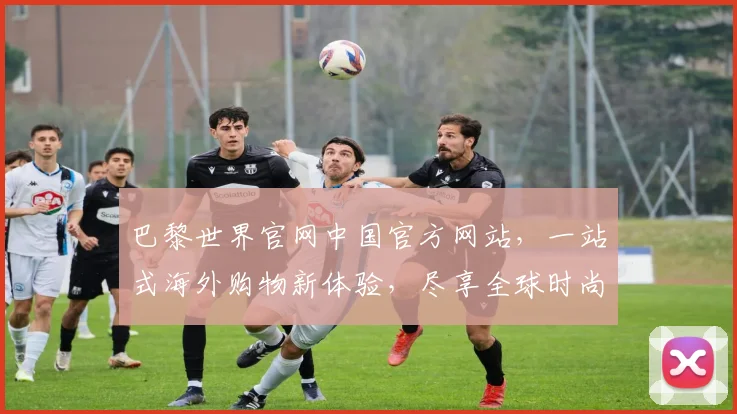 巴黎世界官网中国官方网站，一站式海外购物新体验，尽享全球时尚潮流，尊享优惠